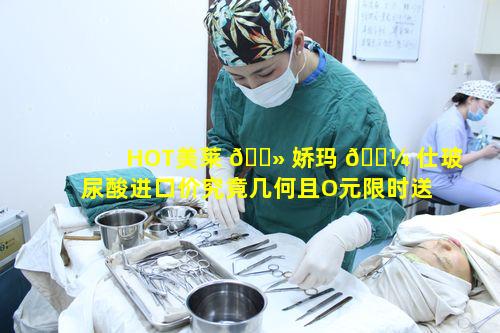 HOT美莱 🌻 娇玛 🐼 仕玻尿酸进口价究竟几何且O元限时送是何缘由